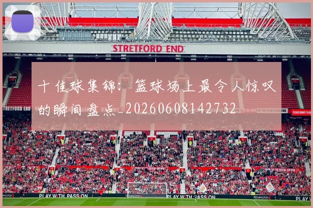 十佳球集锦:篮球场上最令人惊叹的瞬间盘点_20260608142732