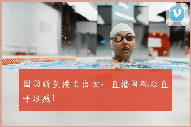 国羽新星横空出世，直播间观众直呼过瘾！