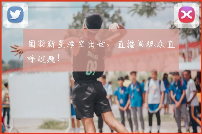 国羽新星横空出世,直播间观众直呼过瘾!