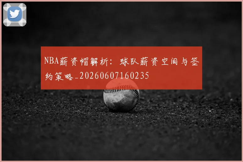 NBA薪资帽解析：球队薪资空间与签约策略_20260607160235