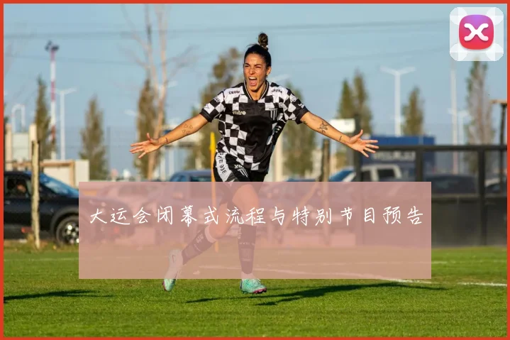 大运会闭幕式流程与特别节目预告