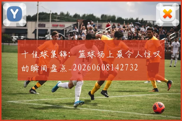 十佳球集锦:篮球场上最令人惊叹的瞬间盘点_20260608142732