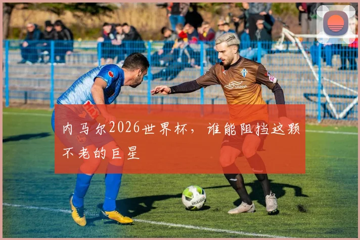 内马尔2026世界杯,谁能阻挡这颗不老的巨星