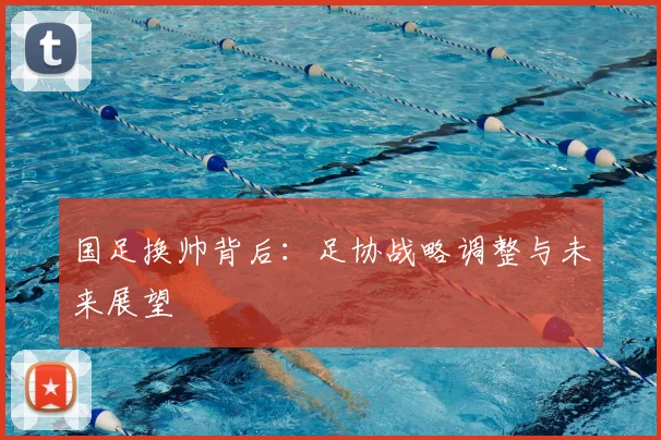 国足换帅背后:足协战略调整与未来展望