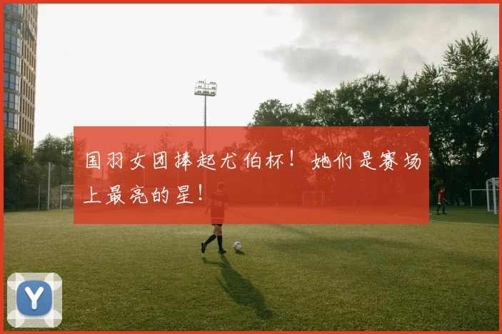 国羽女团捧起尤伯杯！她们是赛场上最亮的星！
