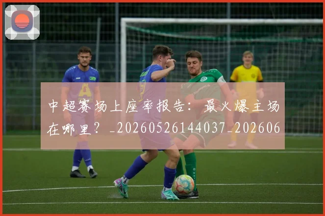 中超赛场上座率报告:最火爆主场在哪里?_20260526144037_20260608142332