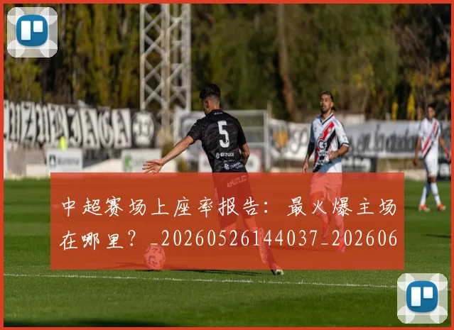 中超赛场上座率报告:最火爆主场在哪里?_20260526144037_20260608142332